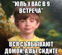 "юль у вас в 9 встреча" вся съябывают домой, а вы сидите