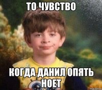 ТО ЧУВСТВО КОГДА ДАНИЛ ОПЯТЬ НОЕТ