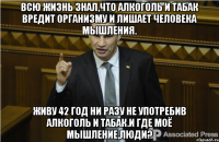 Всю жизнь знал,что алкоголь и табак вредит организму и лишает человека мышления. Живу 42 год ни разу не употребив алкоголь и табак.И где моё мышление,люди?