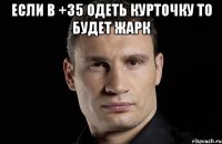 Если в +35 одеть курточку то будет жарк 