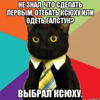 Не знал, что сделать первым, отебать Ксюху или одеть галстук? Выбрал Ксюху.