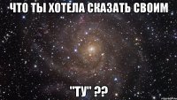 что ты хотела сказать своим "ту" ??