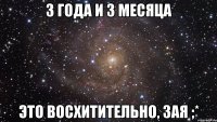 3 года и 3 месяца Это восхитительно, зая ;*