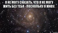 я не могу сказать, что я не могу жить без тебя - поскольку я живу. 