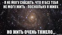 я не могу сказать, что я без тебя не могу жить - поскольку я живу. но жить очень тяжело...