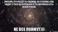 любовь,это когда ты сидишь за столом,а она сидит у тебя на коленьках,а ты научился есть левой рукой) не все поймут)))