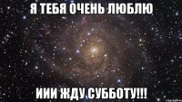 я тебя очень люблю иии жду субботу!!!