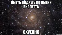 иметь подругу по имени Виолетта охуенно