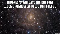 люби друга незато шо він тобі щось зробив а за то що він в тебе є 