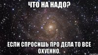 Что на надо? Если спросишь про дела то все Охуенно.