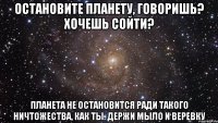 Остановите планету, говоришь? Хочешь сойти? Планета не остановится ради такого ничтожества, как ты. Держи мыло и веревку