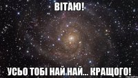 Вітаю! усьо тобі най най... кращого!