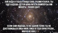 хуй куда я тебя отпущу сука, размечтался, ты ещё будешь детей няньчить и памперсы им менять... понял да?! если сам уйдёшь то не одной тёлке ты не достанишься либо мой, либо я тебя пристрелю... иначе не как;)