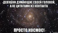 ДЕВУШКИ ДУМАЮЩИЕ СВОЕЙ ГОЛОВОЙ, А НЕ ЦИТАТАМИ ИЗ КОНТАКТА ПРОСТО КОСМОС!