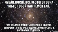 Чувак, после всего этого говна мы с тобой нажремся так: что не будем помнить послднюю неделю, выжрем столько пива, водяры, коньяка, всего. Поговорим, отдохнем.