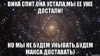 Вика спит,она устала,мы ее уже достали! Но мы не будем унывать,будем Макса доставать)