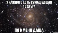 у каждого есть сумашедшая подруга по имени даша