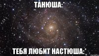 Танюша:* Тебя любит Настюша:*