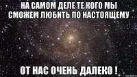 на самом деле те кого мы сможем любить по настоящему от нас очень далеко !