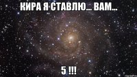 Кира я ставлю... вам... 5 !!!