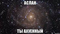 Аслан ты ахуенный