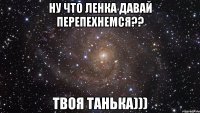 Ну что Ленка давай перепехнемся?? твоя Танька)))