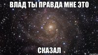 влад ты правда мне это сказал