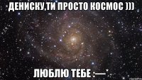 Дениску,ти просто космос ))) Люблю тебе :—*