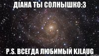 Дiана ты солнышко:3 P.S. всегда любимый KJlaug