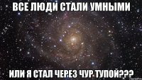 все люди стали умными или я стал через чур тупой???