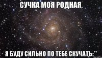 Сучка моя родная, Я буду сильно по тебе скучать:**