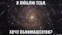 я люблю тебя, хочу обнимашек!Ок?