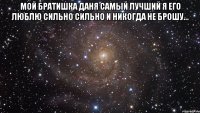 Мой братишка даня самый лучший я его люблю сильно сильно и никогда не брошу... 