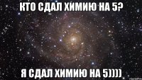 КТО СДАЛ ХИМИЮ НА 5? Я СДАЛ ХИМИЮ НА 5))))