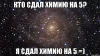 КТО СДАЛ ХИМИЮ НА 5? Я СДАЛ ХИМИЮ НА 5 =)