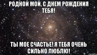 Родной мой, с днем рождения тебя! Ты мое счастье! Я тебя очень сильно люблю!