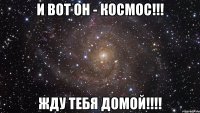 И вот он - КОСМОС!!! ЖДУ тебя ДОМОЙ!!!!