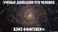 учёные доказали что человек Азиз ОФИГЕНЕН♥