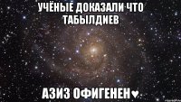 учёные доказали что Табылдиев Азиз ОФИГЕНЕН♥