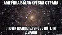 Америка была хуёвая страна Люди жадные.руководители дураки