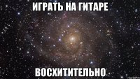 Играть на гитаре восхитительно