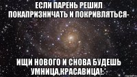 Если парень решил покапризничать и покривляться- Ищи нового и снова будешь умница,красавица!:*