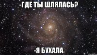 -где ты шлялась? -я бухала