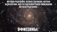 Наташа Радченко, Ксюха Таскаева, Натаха Белозёрова, Настя Радченко, Валя Ливенцова ,Катюха Радченко... офигенны:*