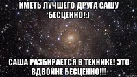 Иметь лучшего друга Сашу бесценно!:) Саша разбирается в технике! Это вдвойне бесценно!!!