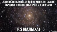 Юлька,только не дуйся на меня,ты самая лучшая, люблю тебя очень и скучаю) P.S Малыха)