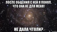 После общения с ней я понял, что она не для меня! Не дала чтоли?