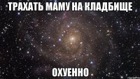 Трахать маму на кладбище Охуенно