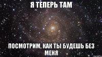 Я теперь там Посмотрим, как ты будешь без меня