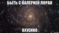 быть с Валерией Лоран охуенно